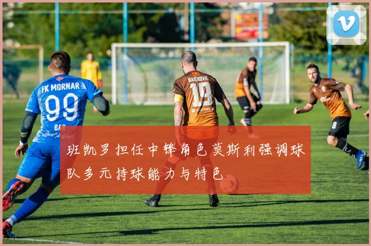 班凯罗担任中锋角色莫斯利强调球队多元持球能力与特色