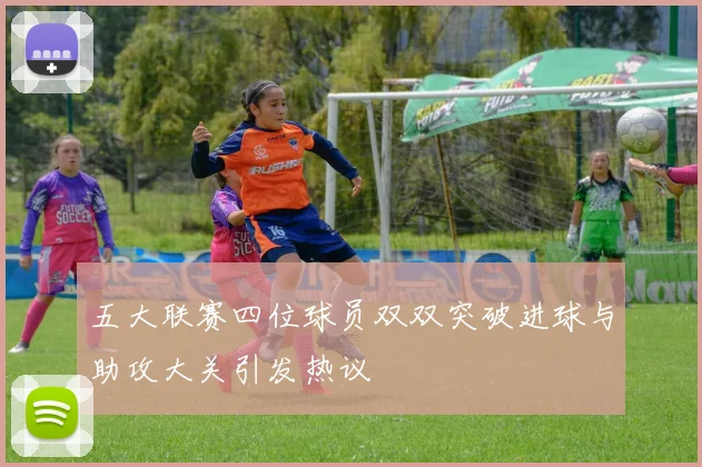 五大联赛四位球员双双突破进球与助攻大关引发热议