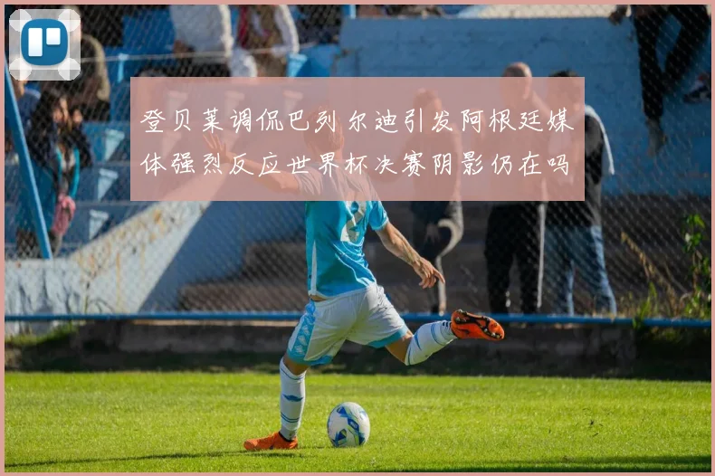 登贝莱调侃巴列尔迪引发阿根廷媒体强烈反应世界杯决赛阴影仍在吗