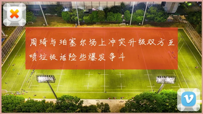 周琦与珀塞尔场上冲突升级双方互喷垃圾话险些爆发争斗