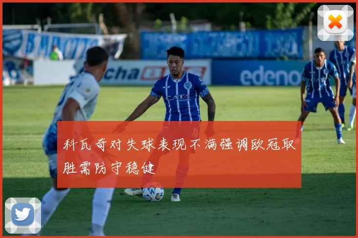 科瓦奇对失球表现不满强调欧冠取胜需防守稳健
