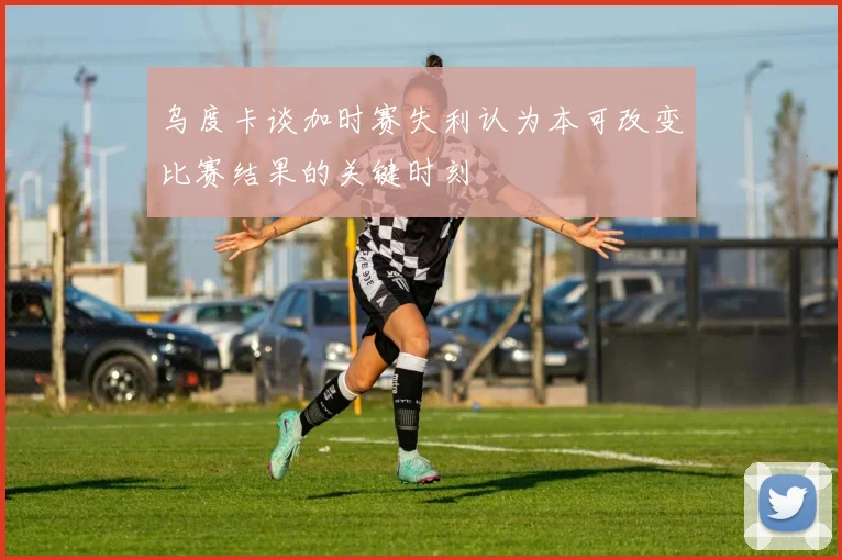 乌度卡谈加时赛失利认为本可改变比赛结果的关键时刻
