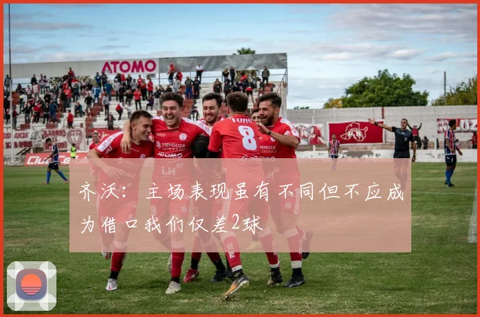 齐沃：主场表现虽有不同但不应成为借口我们仅差2球