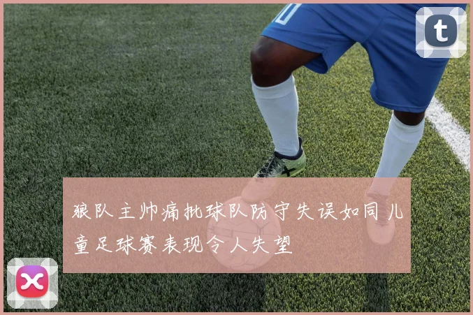 狼队主帅痛批球队防守失误如同儿童足球赛表现令人失望