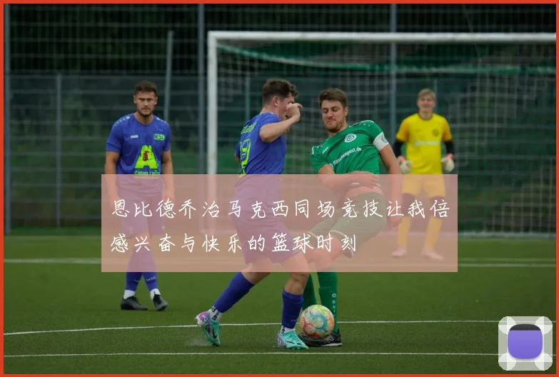 恩比德乔治马克西同场竞技让我倍感兴奋与快乐的篮球时刻