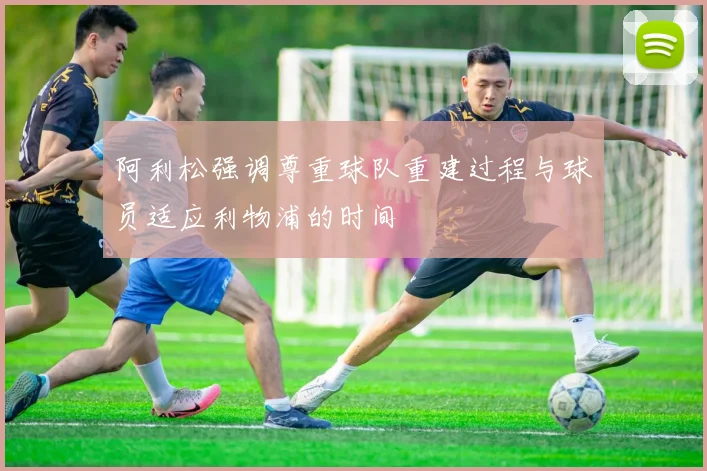 阿利松强调尊重球队重建过程与球员适应利物浦的时间