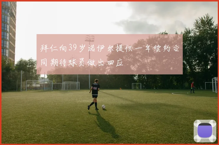 拜仁向39岁诺伊尔提供一年续约合同期待球员做出回应