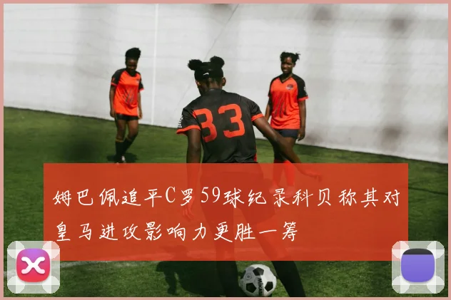 姆巴佩追平C罗59球纪录科贝称其对皇马进攻影响力更胜一筹