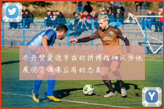 乔丹赞爱德华兹的拼搏精神认为他展现了偶像应有的态度