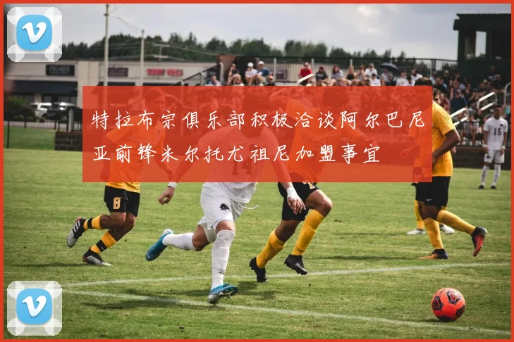 特拉布宗俱乐部积极洽谈阿尔巴尼亚前锋米尔托尤祖尼加盟事宜
