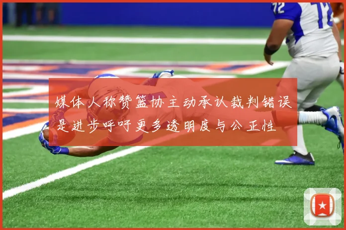 媒体人称赞篮协主动承认裁判错误是进步呼吁更多透明度与公正性