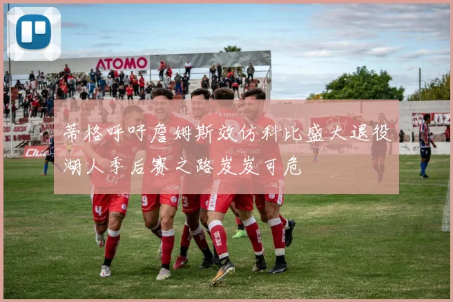 蒂格呼吁詹姆斯效仿科比盛大退役湖人季后赛之路岌岌可危