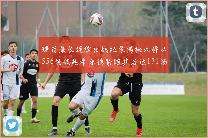 现存最长连续出战纪录揭秘大桥以556场领跑希尔德紧随其后达171场