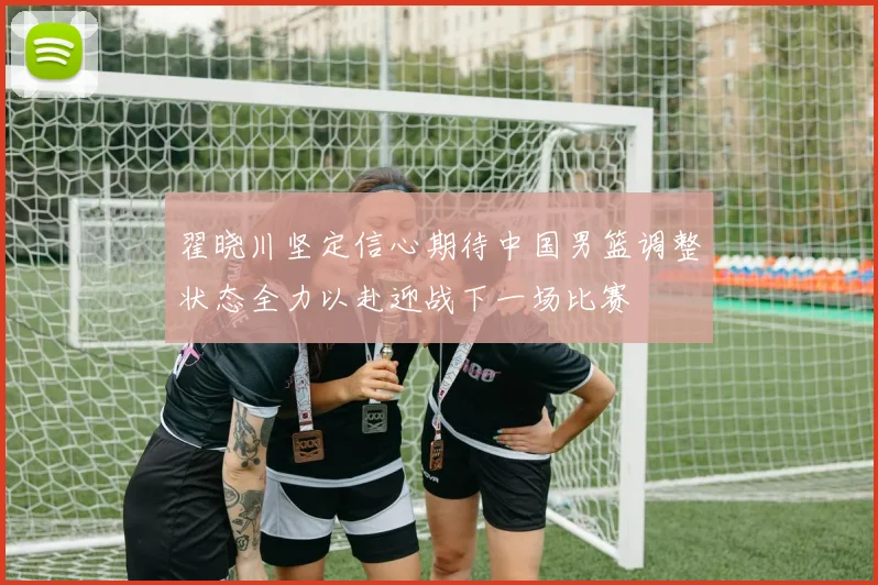 翟晓川坚定信心期待中国男篮调整状态全力以赴迎战下一场比赛