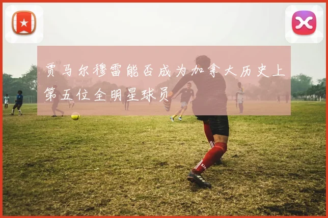 贾马尔穆雷能否成为加拿大历史上第五位全明星球员