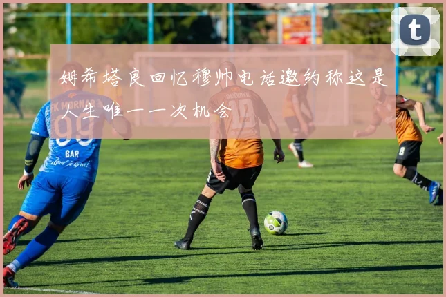姆希塔良回忆穆帅电话邀约称这是人生唯一一次机会