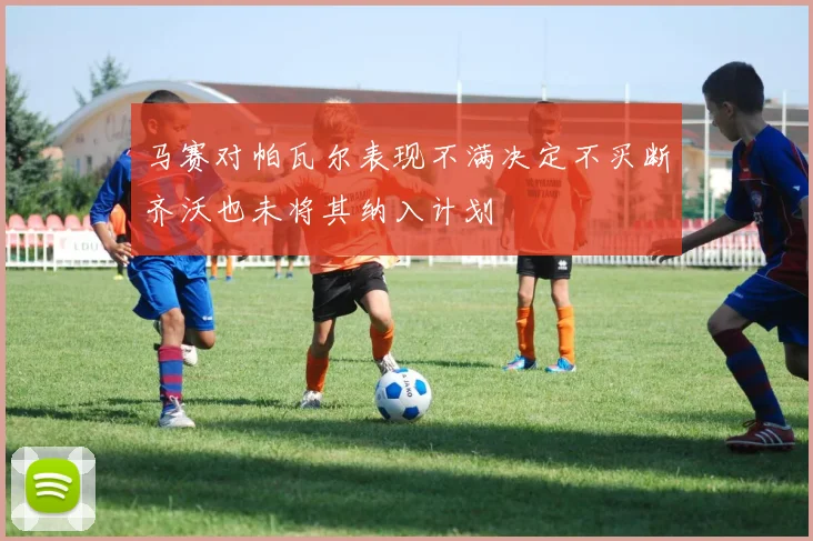 马赛对帕瓦尔表现不满决定不买断齐沃也未将其纳入计划