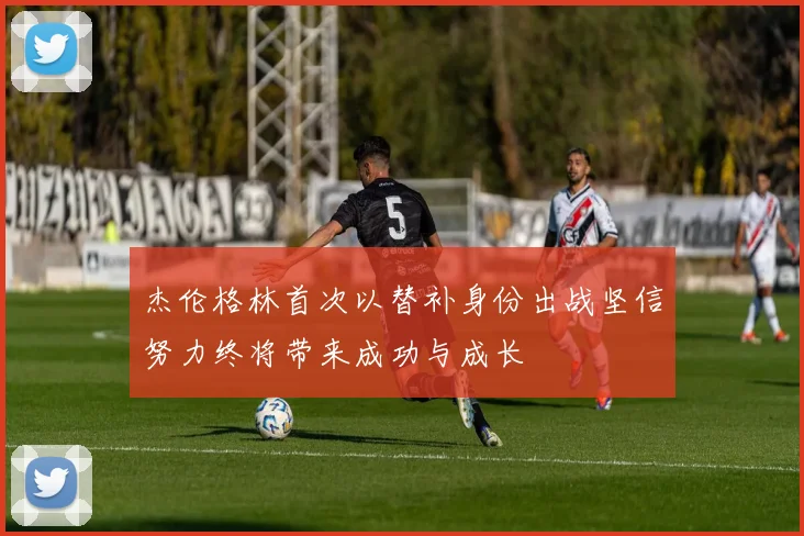 杰伦格林首次以替补身份出战坚信努力终将带来成功与成长