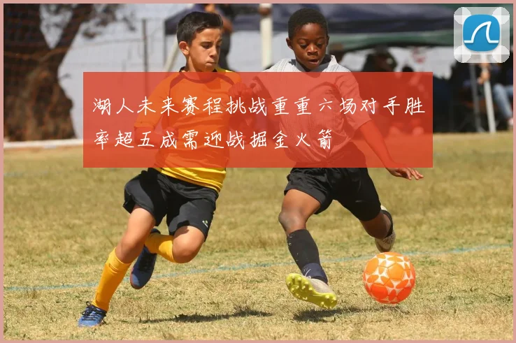 湖人未来赛程挑战重重六场对手胜率超五成需迎战掘金火箭