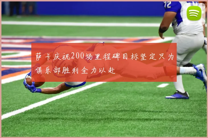 萨卡庆祝200场里程碑目标坚定只为俱乐部胜利全力以赴