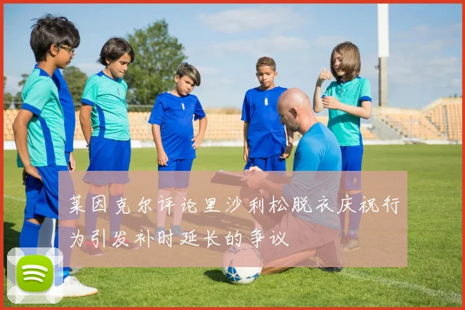 莱因克尔评论里沙利松脱衣庆祝行为引发补时延长的争议