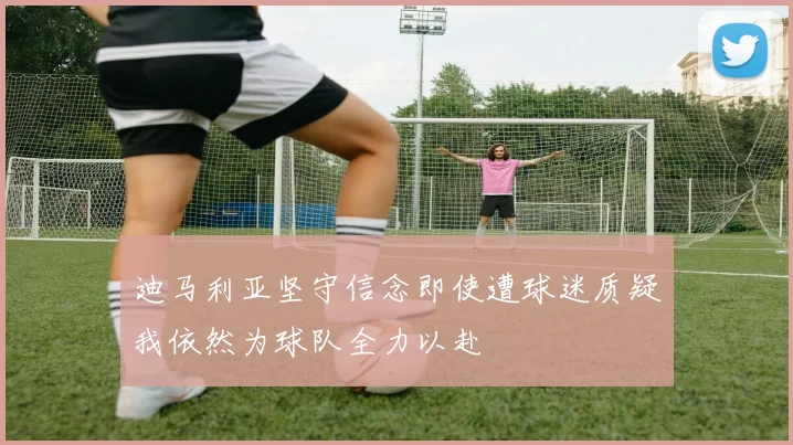 迪马利亚坚守信念即使遭球迷质疑我依然为球队全力以赴