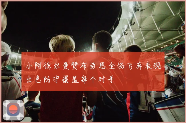 小阿德尔曼赞布劳恩全场飞奔表现出色防守覆盖每个对手