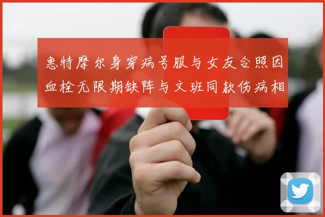 惠特摩尔身穿病号服与女友合照因血栓无限期缺阵与文班同款伤病相似