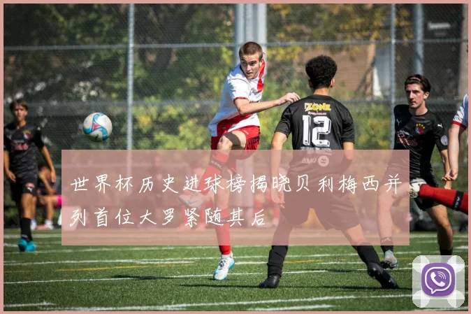 世界杯历史进球榜揭晓贝利梅西并列首位大罗紧随其后