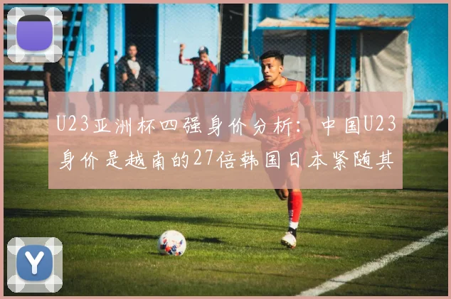 U23亚洲杯四强身价分析：中国U23身价是越南的27倍韩国日本紧随其后